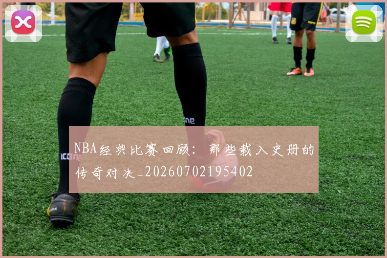 NBA经典比赛回顾：那些载入史册的传奇对决_20260702195402