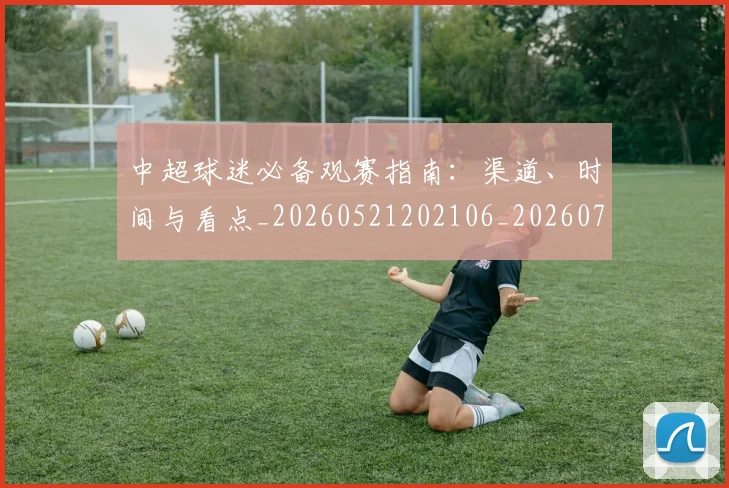 中超球迷必备观赛指南:渠道、时间与看点_20260521202106_20260704164007