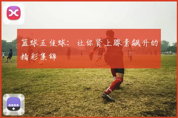 篮球五佳球：让你肾上腺素飙升的精彩集锦