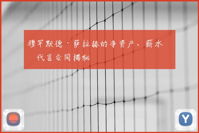 穆罕默德·萨拉赫的净资产、薪水和代言合同揭秘