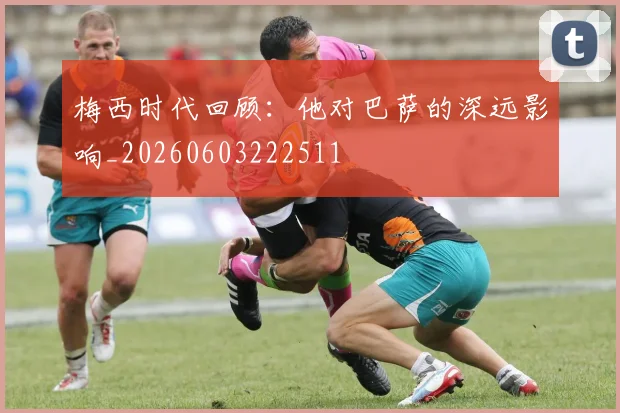 梅西时代回顾：他对巴萨的深远影响_20260603222511