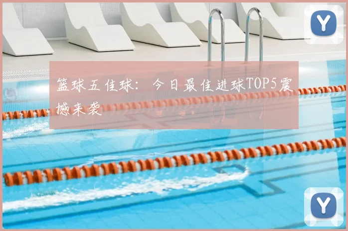 篮球五佳球：今日最佳进球TOP5震撼来袭