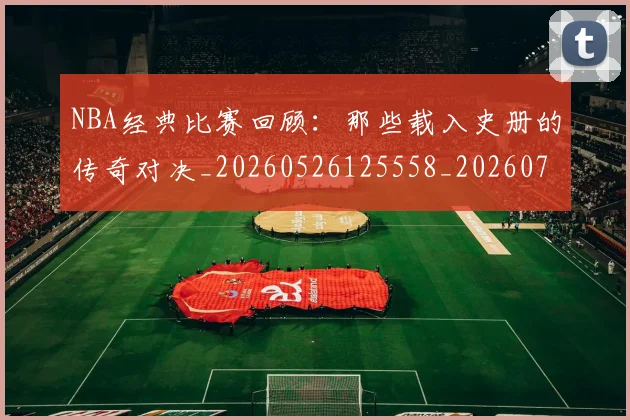 NBA经典比赛回顾：那些载入史册的传奇对决_20260526125558_20260702171342_20260714214435