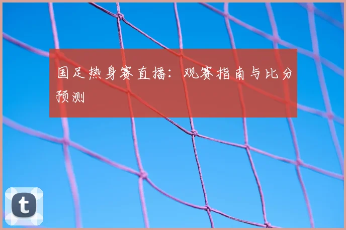 国足热身赛直播：观赛指南与比分预测