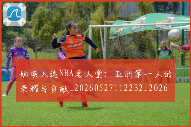 姚明入选NBA名人堂：亚洲第一人的荣耀与贡献_20260527112232_20260703232540_20260720191414