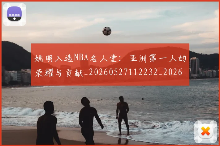 姚明入选NBA名人堂：亚洲第一人的荣耀与贡献_20260527112232_20260720191413