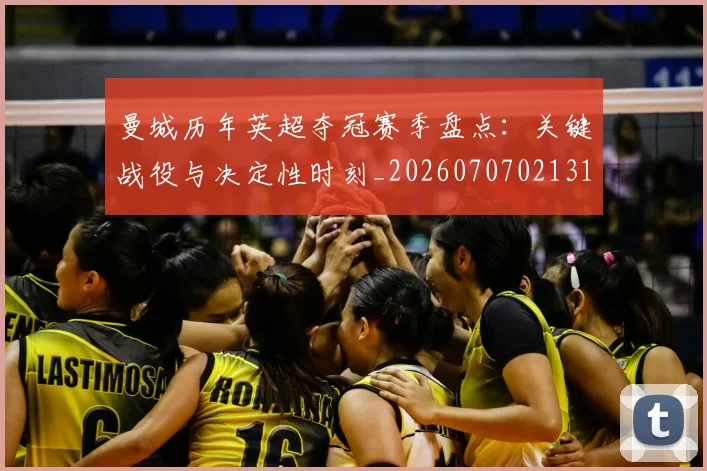 曼城历年英超夺冠赛季盘点:关键战役与决定性时刻_20260707021313_20260731172724