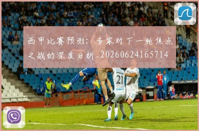 西甲比赛预测：专家对下一轮焦点之战的深度分析_20260624165714
