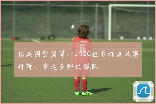 伤病阴影笼罩，2026世界杯淘汰赛对阵，命运多舛的球队