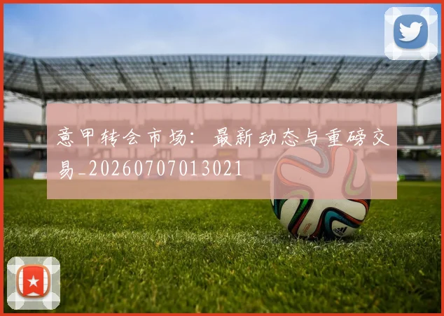 意甲转会市场：最新动态与重磅交易_20260707013021