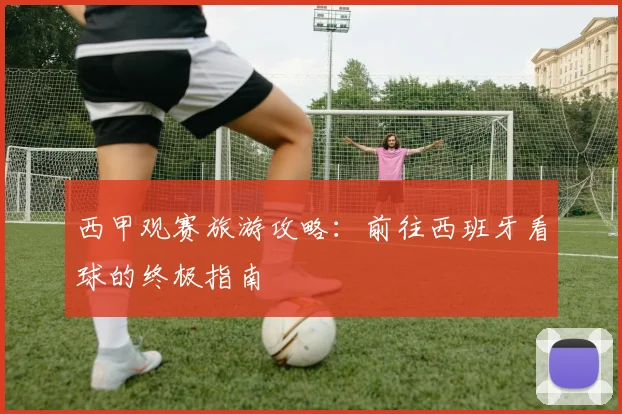 西甲观赛旅游攻略：前往西班牙看球的终极指南