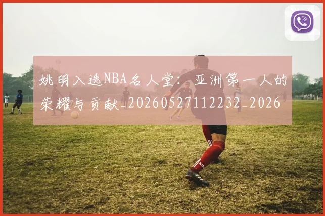 姚明入选NBA名人堂：亚洲第一人的荣耀与贡献_20260527112232_20260703232540_20260720191414