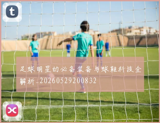 足球明星的必备装备与球鞋科技全解析_20260529200832