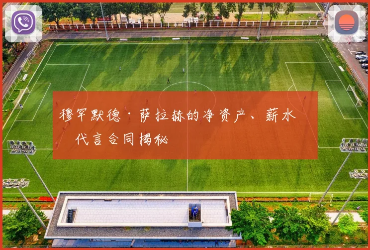 穆罕默德·萨拉赫的净资产、薪水和代言合同揭秘