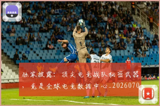 独家披露：顶尖电竞战队秘密武器，竟是全球电竞数据中心_20260708191245_20260803134245