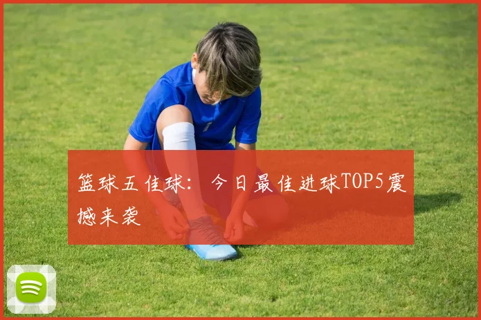 篮球五佳球：今日最佳进球TOP5震撼来袭