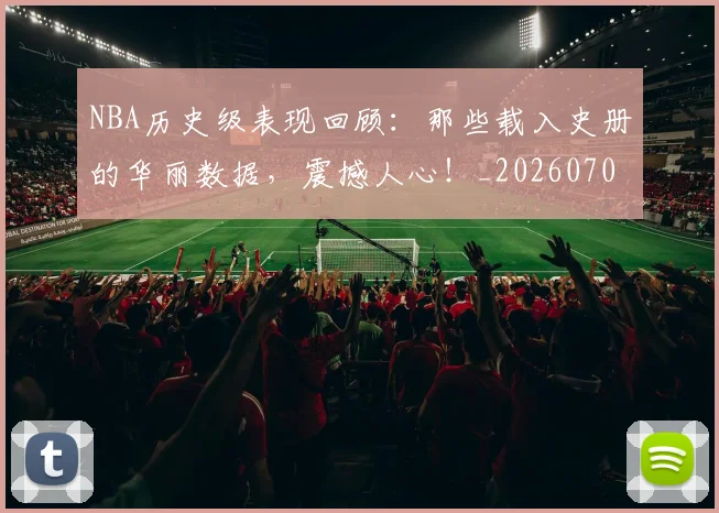 NBA历史级表现回顾：那些载入史册的华丽数据，震撼人心！_20260701215458