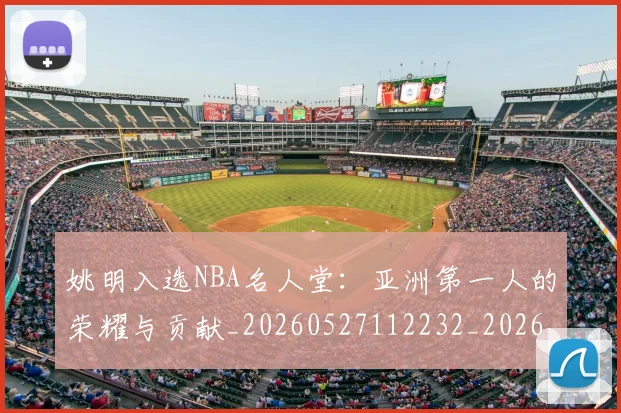 姚明入选NBA名人堂:亚洲第一人的荣耀与贡献_20260527112232_20260720191413