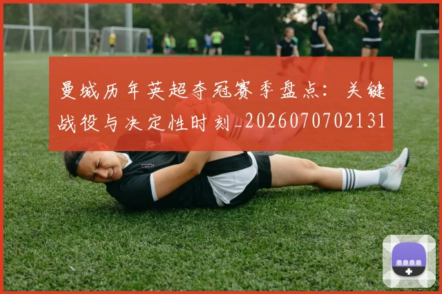 曼城历年英超夺冠赛季盘点：关键战役与决定性时刻_20260707021313_20260731172724